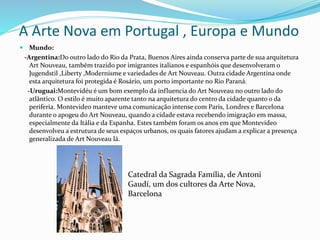 A Arte Nova em Portugal , Europa e Mundo
 Mundo:
-Argentina:Do outro lado do Rio da Prata, Buenos Aires ainda conserva parte de sua arquitetura
Art Nouveau, também trazido por imigrantes italianos e espanhóis que desenvolveram o
Jugendstil ,Liberty ,Modernisme e variedades de Art Nouveau. Outra cidade Argentina onde
esta arquitetura foi protegida é Rosário, um porto importante no Rio Paraná.
-Uruguai:Montevidéu é um bom exemplo da influencia do Art Nouveau no outro lado do
atlântico. O estilo é muito aparente tanto na arquitetura do centro da cidade quanto o da
periferia. Montevideo manteve uma comunicação intense com Paris, Londres e Barcelona
durante o apogeu do Art Nouveau, quando a cidade estava recebendo imigração em massa,
especialmente da Itália e da Espanha. Estes também foram os anos em que Montevideo
desenvolveu a estrutura de seus espaços urbanos, os quais fatores ajudam a explicar a presença
generalizada de Art Nouveau lá.
Catedral da Sagrada Família, de Antoni
Gaudí, um dos cultores da Arte Nova,
Barcelona
 
