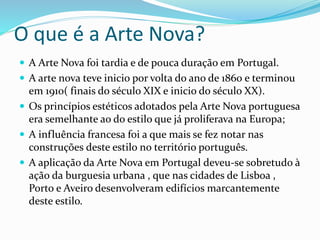 O que é a Arte Nova?
 A Arte Nova foi tardia e de pouca duração em Portugal.
 A arte nova teve inicio por volta do ano de 1860 e terminou
em 1910( finais do século XIX e inicio do século XX).
 Os princípios estéticos adotados pela Arte Nova portuguesa
era semelhante ao do estilo que já proliferava na Europa;
 A influência francesa foi a que mais se fez notar nas
construções deste estilo no território português.
 A aplicação da Arte Nova em Portugal deveu-se sobretudo à
ação da burguesia urbana , que nas cidades de Lisboa ,
Porto e Aveiro desenvolveram edifícios marcantemente
deste estilo.
 