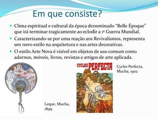 Em que consiste?
 Clima espiritual e cultural da época denominado “Belle Époque”
que irá terminar tragicamente ao eclodir a 1ª Guerra Mundial.
 Caracterizando-se por uma reação aos Revivalismos, representa
um novo estilo na arquitetura e nas artes decorativas.
 O estilo Arte Nova é visível em objetos de uso comum como
adornos, móveis, livros, revistas e artigos de arte aplicada.
Leque, Mucha,
1899
Cycles Perfecta,
Mucha, 1902
 