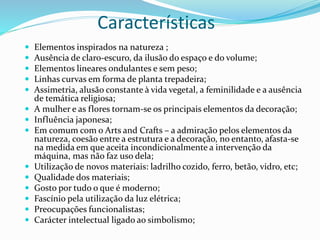 Características
 Elementos inspirados na natureza ;
 Ausência de claro-escuro, da ilusão do espaço e do volume;
 Elementos lineares ondulantes e sem peso;
 Linhas curvas em forma de planta trepadeira;
 Assimetria, alusão constante à vida vegetal, a feminilidade e a ausência
de temática religiosa;
 A mulher e as flores tornam-se os principais elementos da decoração;
 Influência japonesa;
 Em comum com o Arts and Crafts – a admiração pelos elementos da
natureza, coesão entre a estrutura e a decoração, no entanto, afasta-se
na medida em que aceita incondicionalmente a intervenção da
máquina, mas não faz uso dela;
 Utilização de novos materiais: ladrilho cozido, ferro, betão, vidro, etc;
 Qualidade dos materiais;
 Gosto por tudo o que é moderno;
 Fascínio pela utilização da luz elétrica;
 Preocupações funcionalistas;
 Carácter intelectual ligado ao simbolismo;
 