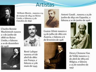 Artistas
William Morris , nasceu a 24
de março de 1834 no Reino
Unido, e faleceu a 3 de
Outubro de 1896
Antoni Gaudi , nasceu a 25 de
junho de 1852 em Espanha, e
faleceu a 10 de junho de 1926
Charles Rennie
Mackintosh nasceu
a 7 de junho de
1868 no Reino
Unido, e faleceu
a 10 de dezembro
de 1928
Gustav Klimt nasceu a
14 de julho de 1862 em
Áustria, e faleceu a 6
de fevereiro de 1918
René Lalique
nasceu a 6 de
abril de 1860
em França, e
faleceu a 5 de
maio de 1945
Henry Clemens Van
de Velde nasceu a 3
de abril de 1863 em
Bélgica, e faleceu
a 25 de outubro de
1957
 