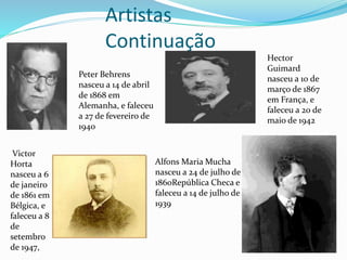 Artistas
Continuação
Peter Behrens
nasceu a 14 de abril
de 1868 em
Alemanha, e faleceu
a 27 de fevereiro de
1940
Hector
Guimard
nasceu a 10 de
março de 1867
em França, e
faleceu a 20 de
maio de 1942
Victor
Horta
nasceu a 6
de janeiro
de 1861 em
Bélgica, e
faleceu a 8
de
setembro
de 1947,
Alfons Maria Mucha
nasceu a 24 de julho de
1860República Checa e
faleceu a 14 de julho de
1939
 