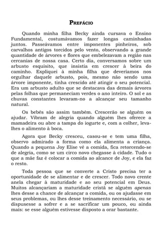 PREFÁCIO
     Quando minha filha Becky ainda cursava o Ensino
Fundamental, costumávamos fazer longas caminhadas
juntos. Passeávamos entre imponentes pinheiros, sob
carvalhos antigos torcidos pelo vento, observando a grande
quantidade de árvores e flores que embelezavam a região nas
cercanias de nossa casa. Certo dia, conversamos sobre um
arbusto esquisito, que insistia em crescer à beira do
caminho. Expliquei à minha filha que deveríamos nos
orgulhar daquele arbusto, pois, mesmo não sendo uma
árvore imponente, tinha crescido até atingir o seu potencial.
Era um arbusto adulto que se destacava das demais árvores
pelas folhas que permaneciam verdes o ano inteiro. O sol e as
chuvas constantes levaram-no a alcançar seu tamanho
natural.
     Os bebês são assim também. Crescerão se alguém os
ajudar. Vibram de alegria quando alguém lhes oferece a
mamadeira ou abre a tampa do iogurte e, com a colher, leva-
lhes o alimento à boca.
     Agora que Becky cresceu, casou-se e tem uma filha,
observo admirado a forma como ela alimenta a criança.
Quando a pequena Joy Elise vê a comida, fica retorcendo-se
de alegria, como se um circo novo chegasse à cidade. Tudo o
que a mãe faz é colocar a comida ao alcance de Joy, e ela faz
o resto.
     Toda pessoa que se converte a Cristo precisa ter a
oportunidade de se alimentar e de crescer. Todo novo crente
anela chegar à maturidade e ao seu potencial em Deus.
Muitos alcançariam a maturidade cristã se alguém apenas
lhes desse a chance de alcançar a comida, ou os ajudasse em
seus problemas, ou lhes desse treinamento necessário, ou se
dispusesse a sofrer e a se sacrificar um pouco, ou ainda
mais: se esse alguém estivesse disposto a orar bastante.
 