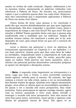 anotar os verbos de cada versículo. Depois, voltávamos a ler
os mesmos textos, examinando as palavras utilizadas com
referência à Palavra de Deus. Na terceira vez, procuramos
captar o que o salmista queria dizer em cada texto. Demorou,
mas eles concluíram que é importante aplicarmos a Palavra
de Deus em nosso viver diário.
     Outra forma de levar uma pessoa a ter convicção é
pedir-lhe que escreva detalhadamente por que quer ingressar
no discipulado. Ela deve responder a questões como: Qual a
importância do tempo a sós com Deus? Por que orar? Por que
estudar a Bíblia? Essas questões farão com que a pessoa seja
confrontada com a realidade que vai enfrentar. Depois de
meditar nessas coisas, ela começará a andar por si só, sem
depender de você, pois estará firme no que crê e convicta do
que deseja.
     Levar o obreiro em potencial a rever os objetivos do
treinamento apresentados no Capítulo 6 e no Apêndice 1 é
um bom exercício. Insista para que faça uma lista de todas
as atividades, respondendo sobre a importância de tudo que
descreveu para sua própria vida. Ou então, peça-lhe para
expor as razões. Pode parecer um tanto cansativo, mas o
obreiro em potencial precisa desenvolver convicções próprias
se quiser ser discípulo e discipular outros.


     • Meta. A segunda coisa importante no treinamento é a
meta. Logo que vem a Cristo, o novo convertido continua
muito egoísta, voltado para si mesmo. No entanto, tão logo
começa a crescer na vida cristã, passa a ver as necessidades
dos demais irmãos da igreja. Quando ouve algum missionário
pregar, seus olhos se abrem para as necessidades mundiais e
ele passa a ver o mundo sob outra perspectiva. Sua visão
aumenta. Antes preocupava-se apenas consigo mesmo, agora
com os outros, passando a viver num plano elevado e
enxergar o mundo sob nova perspectiva. Isso não ocorre de
uma hora para outra, entretanto, nesse ponto o egoísmo cede
diante do propósito eterno de Deus. Ele agora vê as
 