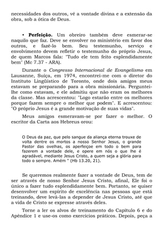 necessidades dos outros, vê a vontade divina e a extensão da
obra, sob a ótica de Deus.


     • Perfeição. Um obreiro também deve esmerar-se
naquilo que faz. Deve se envolver no ministério em favor dos
outros, e fazê-lo bem. Seu testemunho, serviço e
envolvimento devem refletir o testemunho do próprio Jesus,
de quem Marcos fala: "Tudo ele tem feito esplendidamente
bem" (Mc 7.37 - ARA).
     Durante o Congresso Internacional de Evangelismo em
Lausanne, Suíça, em 1974, encontrei-me com o diretor do
Instituto Lingüístico de Toronto, onde dois amigos meus
estavam se preparando para a obra missionária. Perguntei-
lhe como estavam, e ele admitiu que não eram os melhores
da classe. Mas acrescentou: "Logo estarão entre os melhores
porque fazem sempre o melhor que podem". E acrescentou:
"O próprio Jesus é a grande motivação de suas vidas".
     Meus amigos esmeravam-se por fazer o melhor. O
escritor da Carta aos Hebreus orou:


    O Deus da paz, que pelo sangue da aliança eterna trouxe de
    volta dentre os mortos a nosso Senhor Jesus, o grande
    Pastor das ovelhas, os aperfeiçoe em todo o bem para
    fazerem a vontade dele, e opere em nós o que lhe é
    agradável, mediante Jesus Cristo, a quem seja a glória para
    todo o sempre. Amém " (Hb 13.20, 21).


     Se queremos realmente fazer a vontade de Deus, tem de
ser através de nosso Senhor Jesus Cristo, afinal, Ele foi o
único a fazer tudo esplendidamente bem. Portanto, se quiser
desenvolver um espírito de excelência nas pessoas que está
treinando, deve levá-las a depender de Jesus Cristo, até que
a vida de Cristo se expresse através deles.
    Torne a ler os alvos de treinamento do Capítulo 6 e do
Apêndice 1 e use-os como exercícios práticos. Depois, peça a
 