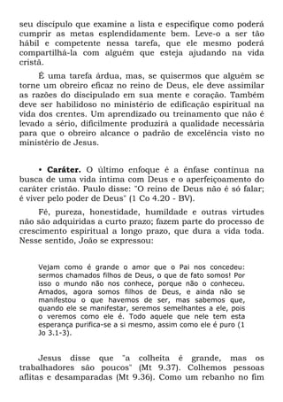 seu discípulo que examine a lista e especifique como poderá
cumprir as metas esplendidamente bem. Leve-o a ser tão
hábil e competente nessa tarefa, que ele mesmo poderá
compartilhá-la com alguém que esteja ajudando na vida
cristã.
     É uma tarefa árdua, mas, se quisermos que alguém se
torne um obreiro eficaz no reino de Deus, ele deve assimilar
as razões do discipulado em sua mente e coração. Também
deve ser habilidoso no ministério de edificação espiritual na
vida dos crentes. Um aprendizado ou treinamento que não é
levado a sério, dificilmente produzirá a qualidade necessária
para que o obreiro alcance o padrão de excelência visto no
ministério de Jesus.


     • Caráter. O último enfoque é a ênfase contínua na
busca de uma vida íntima com Deus e o aperfeiçoamento do
caráter cristão. Paulo disse: "O reino de Deus não é só falar;
é viver pelo poder de Deus" (1 Co 4.20 - BV).
     Fé, pureza, honestidade, humildade e outras virtudes
não são adquiridas a curto prazo; fazem parte do processo de
crescimento espiritual a longo prazo, que dura a vida toda.
Nesse sentido, João se expressou:


    Vejam como é grande o amor que o Pai nos concedeu:
    sermos chamados filhos de Deus, o que de fato somos! Por
    isso o mundo não nos conhece, porque não o conheceu.
    Amados, agora somos filhos de Deus, e ainda não se
    manifestou o que havemos de ser, mas sabemos que,
    quando ele se manifestar, seremos semelhantes a ele, pois
    o veremos como ele é. Todo aquele que nele tem esta
    esperança purifica-se a si mesmo, assim como ele é puro (1
    Jo 3.1-3).


      Jesus disse que "a colheita é grande, mas os
trabalhadores são poucos" (Mt 9.37). Colhemos pessoas
aflitas e desamparadas (Mt 9.36). Como um rebanho no fim
 