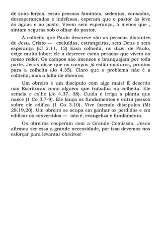 de suas forças, essas pessoas famintas, sedentas, cansadas,
desesperançadas e indefesas, esperam que o pastor às leve
às águas e ao pasto. Vivem sem esperança, a menos que s
sintam seguras sob o olhar do pastor.
     A colheita que Paulo descreve são as pessoas distantes
de Jesus Cristo — excluídas, estrangeiras, sem Deus e sem
esperança (Ef 2.11, 12) Essa colheita, no dizer de Paulo,
exige muito labor; ele a descreve como pessoas que vivem ao
nosso redor. Os campos são imensos e branquejam por toda
parte. Jesus disse que os campos já estão maduros, prontos
para a colheita (Jo 4.35). Claro que o problema não é a
colheita, mas a falta de obreiros.
      Um obreiro é um discípulo com algo mais! É descrito
nas Escrituras como alguém que trabalha na colheita. Ele
semeia e colhe (Jo 4.37, 38). Cuida e irriga a planta que
nasce (1 Co 3.7-9). Ele lança os fundamentos e outra pessoa
sobre ele edifica (1 Co 3.10). Vive fazendo discípulos (Mt
28.19,20). Um obreiro se ocupa em ganhar os perdidos e em
edificar os convertidos — isto é, evangeliza e fundamenta.
     Os obreiros cooperam com a Grande Comissão. Jesus
afirmou ser essa a grande necessidade, por isso devemos nos
esforçar para levantar obreiros!
 