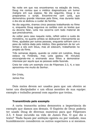 Na noite em que nos encontramos na estação de trens,
    Doug me contou que o médico diagnosticara um tumor
    maligno em sua esposa. No dia seguinte, Doug e eu
    preparamos o script. Encontrei-me com Leila, que
    demonstrou grande interesse pelo filme, mas durante todo
    o dia ela se dedicou a cuidar da família.
    No dia seguinte, éramos cinco pessoas trabalhando no filme
    e, enquanto Doug segurava os cartões com os textos que
    eu deveria falar, Leila nos socorria com todo material de
    que precisávamos.
    Ao voltar para casa naquela noite, refleti sobre o custo do
    ministério, no quanto ambos se dedicaram intensamente ao
    filme, ajudados por outras pessoas, enquanto sofriam com o
    peso da notícia dada pelo médico. Eles gostariam de ter um
    tempo a sós com Deus, mas ali estavam, trabalhando no
    projeto do filme.
    Três semanas depois, quando os visitei em Londres, Doug
    estava na Finlândia, mas Leila gastou 45 minutos
    encorajando-me e ensinando seus filhos a demonstrar
    interesse por aquilo que as pessoas estão fazendo.
    Creio ter visto um exemplo vivo de Filipenses 2.3, 4, e isso
    aproximou-me muito do Senhor.


    Em Cristo,
    James Fox


     Dois meios devem ser usados para que um obreiro se
torne ura discipulador e um eficaz membro de sua equipe:
exemplo e trabalho pessoal com aqueles que treina.


    Transmitindo pelo exemplo
     A carta transcrita acima demonstra a importância do
exemplo que damos aos demais. O Espírito de Deus poderia
ter usado Doug de diversas maneiras para que Filipenses
2.3, 4 fosse incutido na vida de James Fox. O que diz o
texto? "Nada façam por ambição egoísta ou por vaidade, mas
humildemente considerem os outros superiores a si mesmos.
 