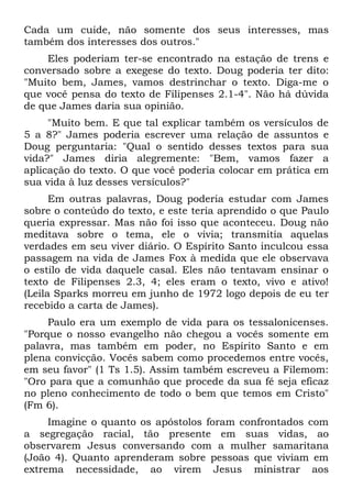 Cada um cuide, não somente dos seus interesses, mas
também dos interesses dos outros."
    Eles poderiam ter-se encontrado na estação de trens e
conversado sobre a exegese do texto. Doug poderia ter dito:
"Muito bem, James, vamos destrinchar o texto. Diga-me o
que você pensa do texto de Filipenses 2.1-4". Não há dúvida
de que James daria sua opinião.
     "Muito bem. E que tal explicar também os versículos de
5 a 8?" James poderia escrever uma relação de assuntos e
Doug perguntaria: "Qual o sentido desses textos para sua
vida?" James diria alegremente: "Bem, vamos fazer a
aplicação do texto. O que você poderia colocar em prática em
sua vida à luz desses versículos?"
      Em outras palavras, Doug poderia estudar com James
sobre o conteúdo do texto, e este teria aprendido o que Paulo
queria expressar. Mas não foi isso que aconteceu. Doug não
meditava sobre o tema, ele o vivia; transmitia aquelas
verdades em seu viver diário. O Espírito Santo inculcou essa
passagem na vida de James Fox à medida que ele observava
o estilo de vida daquele casal. Eles não tentavam ensinar o
texto de Filipenses 2.3, 4; eles eram o texto, vivo e ativo!
(Leila Sparks morreu em junho de 1972 logo depois de eu ter
recebido a carta de James).
     Paulo era um exemplo de vida para os tessalonicenses.
"Porque o nosso evangelho não chegou a vocês somente em
palavra, mas também em poder, no Espírito Santo e em
plena convicção. Vocês sabem como procedemos entre vocês,
em seu favor" (1 Ts 1.5). Assim também escreveu a Filemom:
"Oro para que a comunhão que procede da sua fé seja eficaz
no pleno conhecimento de todo o bem que temos em Cristo"
(Fm 6).
     Imagine o quanto os apóstolos foram confrontados com
a segregação racial, tão presente em suas vidas, ao
observarem Jesus conversando com a mulher samaritana
(João 4). Quanto aprenderam sobre pessoas que viviam em
extrema necessidade, ao virem Jesus ministrar aos
 