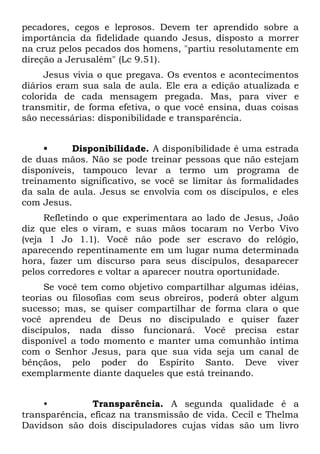 pecadores, cegos e leprosos. Devem ter aprendido sobre a
importância da fidelidade quando Jesus, disposto a morrer
na cruz pelos pecados dos homens, "partiu resolutamente em
direção a Jerusalém" (Lc 9.51).
     Jesus vivia o que pregava. Os eventos e acontecimentos
diários eram sua sala de aula. Ele era a edição atualizada e
colorida de cada mensagem pregada. Mas, para viver e
transmitir, de forma efetiva, o que você ensina, duas coisas
são necessárias: disponibilidade e transparência.


     •     Disponibilidade. A disponibilidade é uma estrada
de duas mãos. Não se pode treinar pessoas que não estejam
disponíveis, tampouco levar a termo um programa de
treinamento significativo, se você se limitar às formalidades
da sala de aula. Jesus se envolvia com os discípulos, e eles
com Jesus.
     Refletindo o que experimentara ao lado de Jesus, João
diz que eles o viram, e suas mãos tocaram no Verbo Vivo
(veja 1 Jo 1.1). Você não pode ser escravo do relógio,
aparecendo repentinamente em um lugar numa determinada
hora, fazer um discurso para seus discípulos, desaparecer
pelos corredores e voltar a aparecer noutra oportunidade.
     Se você tem como objetivo compartilhar algumas idéias,
teorias ou filosofias com seus obreiros, poderá obter algum
sucesso; mas, se quiser compartilhar de forma clara o que
você aprendeu de Deus no discipulado e quiser fazer
discípulos, nada disso funcionará. Você precisa estar
disponível a todo momento e manter uma comunhão íntima
com o Senhor Jesus, para que sua vida seja um canal de
bênçãos, pelo poder do Espírito Santo. Deve viver
exemplarmente diante daqueles que está treinando.


     •         Transparência. A segunda qualidade é a
transparência, eficaz na transmissão de vida. Cecil e Thelma
Davidson são dois discipuladores cujas vidas são um livro
 