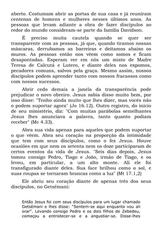 aberto. Costumam abrir as portas de sua casa e já reuniram
centenas de homens e mulheres nesses últimos anos. As
pessoas que levam adiante a obra de fazer discípulos ao
redor do mundo consideram-se parte da família Davidson.
     É preciso muita cautela quando se quer ser
transparente com as pessoas, já que, quando tiramos nossas
máscaras, derrubamos as barreiras e deitamos abaixo os
muros. As pessoas então nos vêem como somos e ficam
desapontadas. Esperam ver em nós um misto de Madre
Teresa de Calcutá e Lutero, e diante deles nos expomos,
pecadores comuns, salvos pela graça. Mesmo assim, nossos
discípulos podem aprender tanto com nossos fracassos como
com nossos sucessos.
     Abrir cedo demais a janela da transparência pode
prejudicar o novo obreiro. Jesus sabia disso muito bem, por
isso disse: "Tenho ainda muito que lhes dizer, mas vocês não
o podem suportar agora" (Jo 16.12). Outro registro, do início
de seu ministério, diz: "Com muitas parábolas semelhantes
Jesus lhes anunciava a palavra, tanto quanto podiam
receber" (Mc 4.33).
     Abra sua vida apenas para aqueles que podem suportar
o que vêem. Abra seu coração na proporção da intimidade
que tem com seus discípulos, como o fez Jesus. Houve
ocasiões em que nem os setenta nem os doze participaram de
certos eventos da vida de Jesus. "Seis dias depois, Jesus
tomou consigo Pedro, Tiago e João, irmão de Tiago, e os
levou, em particular, a um alto monte. Ali ele foi
transfigurado diante deles. Sua face brilhou como o sol, e
suas roupas se tornaram brancas como a luz" (Mt 17.1,2)
     Ele abriu seu coração diante de apenas três dos seus
discípulos, no Getsêmani:


    Então Jesus foi com seus discípulos para um lugar chamado
    Getsêmani e lhes disse: "Sentem-se aqui enquanto vou ali
    orar". Levando consigo Pedro e os dois filhos de Zebedeu,
    começou a entristecer-se e a angustiar-se. Disse-lhes
 