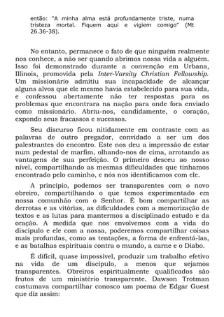 então: "A minha alma está profundamente triste, numa
    tristeza mortal. Fiquem aqui e vigiem comigo" (Mt
    26.36-38).


      No entanto, permanece o fato de que ninguém realmente
nos conhece, a não ser quando abrimos nossa vida a alguém.
Isso foi demonstrado durante a convenção em Urbana,
Illinois, promovida pela Inter-Varsity Christian Fellowship.
Um missionário admitiu sua incapacidade de alcançar
alguns alvos que ele mesmo havia estabelecido para sua vida,
e confessou abertamente não ter respostas para os
problemas que encontrara na nação para onde fora enviado
como missionário. Abriu-nos, candidamente, o coração,
expondo seus fracassos e sucessos.
     Seu discurso ficou nitidamente em contraste com as
palavras de outro pregador, convidado a ser um dos
palestrantes do encontro. Este nos deu a impressão de estar
num pedestal de marfim, olhando-nos de cima, arrotando as
vantagens de sua perfeição. O primeiro desceu ao nosso
nível, compartilhando as mesmas dificuldades que tínhamos
encontrado pelo caminho, e nós nos identificamos com ele.
     A princípio, podemos ser transparentes com o novo
obreiro, compartilhando o que temos experimentado em
nossa comunhão com o Senhor. É bom compartilhar as
derrotas e as vitórias, as dificuldades com a memorização de
textos e as lutas para mantermos a disciplinado estudo e da
oração. A medida que nos envolvemos com a vida do
discípulo e ele com a nossa, poderemos compartilhar coisas
mais profundas, como as tentações, a forma de enfrentá-las,
e as batalhas espirituais contra o mundo, a carne e o Diabo.
     É difícil, quase impossível, produzir um trabalho efetivo
na vida de um discípulo, a menos que sejamos
transparentes. Obreiros espiritualmente qualificados são
frutos de um ministério transparente. Dawson Trotman
costumava compartilhar conosco um poema de Edgar Guest
que diz assim:
 
