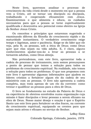 Neste livro, queremos analisar o processo de
crescimento da vida cristã desde o momento em que a pessoa
vem a Cristo, até se tornar um discípulo ou discípula,
trabalhando e cooperando eficazmente com Jesus.
Examinaremos o que alimenta e educa, os cuidados
necessários para que a pessoa se torne espiritualmente
qualificada e desenvolva seu potencial como obreiro na Igreja
do Senhor Jesus Cristo.
     Os conceitos e princípios que estaremos sugerindo e
examinando diferem da filosofia do crescimento rápido e da
maturidade instantânea. O verdadeiro crescimento exige
tempo e lágrimas, amor e paciência. Exige-se do líder que ele
veja, pela fé, as pessoas, sob a ótica de Deus; como Deus
quer que elas sejam na vida adulta. E, é claro, alguns
conhecimentos ajudar-nos-ão a levar as pessoas a se
tornarem adultas, como Deus almeja.
     Não pretendemos, com este livro, apresentar toda a
cadeia do processo de treinamento, nem somos presunçosos
a ponto de pensar que temos a solução para todos os
problemas do crescimento espiritual. Na realidade, não temos
a solução para todos os problemas. O que nos propomos com
este livro é apresentar algumas informações que ajudem os
líderes cristãos a fortalecer algum elo da cadeia de seu
ministério com as pessoas. O livro não apresenta a cadeia
completa, mas trata apenas de um elo da corrente: como
treinar e qualificar as pessoas para a obra de Deus.
    O livro se fundamenta no estudo da Palavra de Deus e
na experiência de obreiros envolvidos numa organização cuja
missão é fazer discípulos e levar pessoas a serem eficazes na
obra de Deus. Nosso maior desejo e oração é que o Espírito
Santo use este livro para fortalecer os elos fracos, na corrente
do crescimento espiritual, equipando os crentes para que
sejam mais ativos e eficazes no serviço do Senhor.
                                                   LeRoy Eims
                   Colorado Springs, Colorado, janeiro, 1978
 