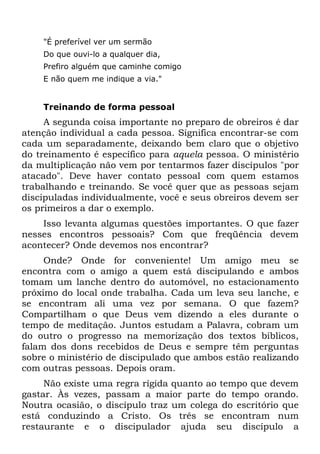 "É preferível ver um sermão
    Do que ouvi-lo a qualquer dia,
    Prefiro alguém que caminhe comigo
    E não quem me indique a via."


    Treinando de forma pessoal
     A segunda coisa importante no preparo de obreiros é dar
atenção individual a cada pessoa. Significa encontrar-se com
cada um separadamente, deixando bem claro que o objetivo
do treinamento é específico para aquela pessoa. O ministério
da multiplicação não vem por tentarmos fazer discípulos "por
atacado". Deve haver contato pessoal com quem estamos
trabalhando e treinando. Se você quer que as pessoas sejam
discipuladas individualmente, você e seus obreiros devem ser
os primeiros a dar o exemplo.
    Isso levanta algumas questões importantes. O que fazer
nesses encontros pessoais? Com que freqüência devem
acontecer? Onde devemos nos encontrar?
     Onde? Onde for conveniente! Um amigo meu se
encontra com o amigo a quem está discipulando e ambos
tomam um lanche dentro do automóvel, no estacionamento
próximo do local onde trabalha. Cada um leva seu lanche, e
se encontram ali uma vez por semana. O que fazem?
Compartilham o que Deus vem dizendo a eles durante o
tempo de meditação. Juntos estudam a Palavra, cobram um
do outro o progresso na memorização dos textos bíblicos,
falam dos dons recebidos de Deus e sempre têm perguntas
sobre o ministério de discipulado que ambos estão realizando
com outras pessoas. Depois oram.
     Não existe uma regra rígida quanto ao tempo que devem
gastar. Às vezes, passam a maior parte do tempo orando.
Noutra ocasião, o discípulo traz um colega do escritório que
está conduzindo a Cristo. Os três se encontram num
restaurante e o discipulador ajuda seu discípulo a
 