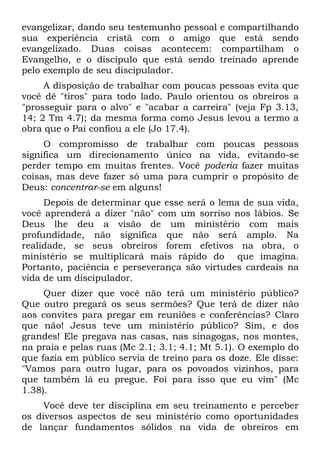 evangelizar, dando seu testemunho pessoal e compartilhando
sua experiência cristã com o amigo que está sendo
evangelizado. Duas coisas acontecem: compartilham o
Evangelho, e o discípulo que está sendo treinado aprende
pelo exemplo de seu discipulador.
     A disposição de trabalhar com poucas pessoas evita que
você dê "tiros" para todo lado. Paulo orientou os obreiros a
"prosseguir para o alvo" e "acabar a carreira" (veja Fp 3.13,
14; 2 Tm 4.7); da mesma forma como Jesus levou a termo a
obra que o Pai confiou a ele (Jo 17.4).
     O compromisso de trabalhar com poucas pessoas
significa um direcionamento único na vida, evitando-se
perder tempo em muitas frentes. Você poderia fazer muitas
coisas, mas deve fazer só uma para cumprir o propósito de
Deus: concentrar-se em alguns!
     Depois de determinar que esse será o lema de sua vida,
você aprenderá a dizer "não" com um sorriso nos lábios. Se
Deus lhe deu a visão de um ministério com mais
profundidade, não significa que não será amplo. Na
realidade, se seus obreiros forem efetivos na obra, o
ministério se multiplicará mais rápido do que imagina.
Portanto, paciência e perseverança são virtudes cardeais na
vida de um discipulador.
     Quer dizer que você não terá um ministério público?
Que outro pregará os seus sermões? Que terá de dizer não
aos convites para pregar em reuniões e conferências? Claro
que não! Jesus teve um ministério público? Sim, e dos
grandes! Ele pregava nas casas, nas sinagogas, nos montes,
na praia e pelas ruas (Mc 2.1; 3.1; 4.1; Mt 5.1). O exemplo do
que fazia em público servia de treino para os doze. Ele disse:
"Vamos para outro lugar, para os povoados vizinhos, para
que também lá eu pregue. Foi para isso que eu vim" (Mc
1.38).
     Você deve ter disciplina em seu treinamento e perceber
os diversos aspectos de seu ministério como oportunidades
de lançar fundamentos sólidos na vida de obreiros em
 