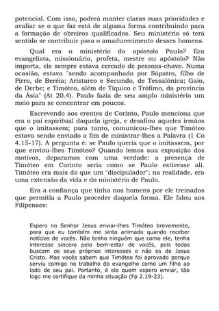 potencial. Com isso, poderá manter claras suas prioridades e
avaliar se o que faz está de alguma forma contribuindo para
a formação de obreiros qualificados. Seu ministério só terá
sentido se contribuir para o amadurecimento desses homens.
     Qual era o ministério do apóstolo Paulo? Era
evangelista, missionário, profeta, mestre ou apóstolo? Não
importa, ele sempre estava cercado de pessoas-chave. Numa
ocasião, estava "sendo acompanhado por Sópatro, filho de
Pirro, de Beréia; Aristarco e Secundo, de Tessalônica; Gaio,
de Derbe; e Timóteo, além de Tíquico e Trófimo, da província
da Ásia" (At 20.4). Paulo fazia de seu amplo ministério um
meio para se concentrar em poucos.
     Escrevendo aos crentes de Corinto, Paulo menciona que
era o pai espiritual daquela igreja, e desafiou aqueles irmãos
que o imitassem; para tanto, comunicou-lhes que Timóteo
estava sendo enviado a fim de ministrar-lhes a Palavra (1 Co
4.15-17). A pergunta é: se Paulo queria que o imitassem, por
que enviou-lhes Timóteo? Quando lemos sua exposição dos
motivos, deparamos com uma verdade: a presença de
Timóteo em Corinto seria como se Paulo estivesse ali.
Timóteo era mais do que um "discipulador"; na realidade, era
uma extensão da vida e do ministério de Paulo.
     Era a confiança que tinha nos homens por ele treinados
que permitia a Paulo proceder daquela forma. Ele falou aos
Filipenses:


    Espero no Senhor Jesus enviar-lhes Timóteo brevemente,
    para que eu também me sinta animado quando receber
    notícias de vocês. Não tenho ninguém que como ele, tenha
    interesse sincero pelo bem-estar de vocês, pois todos
    buscam os seus próprios interesses e não os de Jesus
    Cristo. Mas vocês sabem que Timóteo foi aprovado porque
    serviu comigo no trabalho do evangelho como um filho ao
    lado de seu pai. Portanto, é ele quem espero enviar, tão
    logo me certifique da minha situação (Fp 2.19-23).
 
