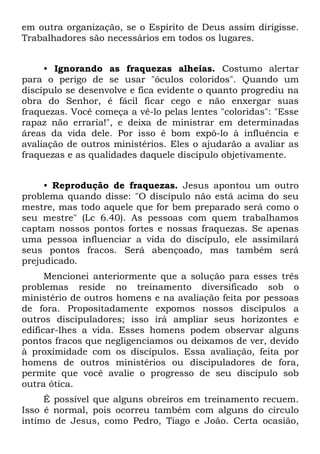 em outra organização, se o Espírito de Deus assim dirigisse.
Trabalhadores são necessários em todos os lugares.


     • Ignorando as fraquezas alheias. Costumo alertar
para o perigo de se usar "óculos coloridos". Quando um
discípulo se desenvolve e fica evidente o quanto progrediu na
obra do Senhor, é fácil ficar cego e não enxergar suas
fraquezas. Você começa a vê-lo pelas lentes "coloridas": "Esse
rapaz não erraria!", e deixa de ministrar em determinadas
áreas da vida dele. Por isso é bom expô-lo à influência e
avaliação de outros ministérios. Eles o ajudarão a avaliar as
fraquezas e as qualidades daquele discípulo objetivamente.


     • Reprodução de fraquezas. Jesus apontou um outro
problema quando disse: "O discípulo não está acima do seu
mestre, mas todo aquele que for bem preparado será como o
seu mestre" (Lc 6.40). As pessoas com quem trabalhamos
captam nossos pontos fortes e nossas fraquezas. Se apenas
uma pessoa influenciar a vida do discípulo, ele assimilará
seus pontos fracos. Será abençoado, mas também será
prejudicado.
      Mencionei anteriormente que a solução para esses três
problemas reside no treinamento diversificado sob o
ministério de outros homens e na avaliação feita por pessoas
de fora. Propositadamente expomos nossos discípulos a
outros discipuladores; isso irá ampliar seus horizontes e
edificar-lhes a vida. Esses homens podem observar alguns
pontos fracos que negligenciamos ou deixamos de ver, devido
à proximidade com os discípulos. Essa avaliação, feita por
homens de outros ministérios ou discipuladores de fora,
permite que você avalie o progresso de seu discípulo sob
outra ótica.
     É possível que alguns obreiros em treinamento recuem.
Isso é normal, pois ocorreu também com alguns do círculo
íntimo de Jesus, como Pedro, Tiago e João. Certa ocasião,
 