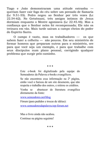 Tiago e João demonstraram uma atitude estranha —
queriam fazer cair fogo do céu sobre um povoado de Samaria
(Lc 9.51-55). Pedro negou ao Senhor por três vezes (Lc
22.54-62). No Getsêmani, três amigos íntimos de Jesus
dormiam enquanto o Mestre agonizava (Lc 22.45.46). Mas a
confiança que o Senhor neles foi recompensada; Ele não os
treinara em vão. Mais tarde saíram a campo cheios do poder
do Espírito Santo.
    O campo é vasto, mas os trabalhadores — os que
sabem fazer a colheita — são poucos. Em seu ministério de
formar homens que preparam outros para o ministério, ore
para que você seja um exemplo, e para que trabalhe com
seus discípulos num plano pessoal, corrigindo qualquer
problema que surgir pelo caminho.



                                 ***
         Este e-book foi digitalizado pela equipe do
         Semeadores da Palavra e-books evangélicos.
         Se não encontrou essa informação na 2ª página,
         então você o baixou de um site desonesto, que não
         respeita o trabalho dos outros, e retirou os créditos.
         Venha se       abastecer de literatura evangélica
         diretamente da fonte:
         www.semeadores.net/blog
         Fórum (para pedidos e trocas de idéias):
         www.semeadoresdapalavra.top-forum.net

         Mas o livro ainda não acabou.
         Continue na página seguinte!

                                 ***
 