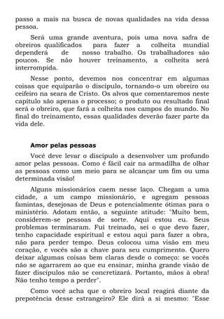 passo a mais na busca de novas qualidades na vida dessa
pessoa.
     Será uma grande aventura, pois uma nova safra de
obreiros qualificados    para fazer a    colheita mundial
dependerá      de     nosso trabalho. Os trabalhadores são
poucos. Se não houver treinamento, a colheita será
interrompida.
      Nesse ponto, devemos nos concentrar em algumas
coisas que equiparão o discípulo, tornando-o um obreiro ou
ceifeiro na seara de Cristo. Os alvos que comentaremos neste
capítulo são apenas o processo; o produto ou resultado final
será o obreiro, que fará a colheita nos campos do mundo. No
final do treinamento, essas qualidades deverão fazer parte da
vida dele.


    Amor pelas pessoas
     Você deve levar o discípulo a desenvolver um profundo
amor pelas pessoas. Como é fácil cair na armadilha de olhar
as pessoas como um meio para se alcançar um fim ou uma
determinada visão!
     Alguns missionários caem nesse laço. Chegam a uma
cidade, a um campo missionário, e agregam pessoas
famintas, desejosas de Deus e potencialmente ótimas para o
ministério. Adotam então, a seguinte atitude: "Muito bem,
considerem-se pessoas de sorte. Aqui estou eu. Seus
problemas terminaram. Fui treinado, sei o que devo fazer,
tenho capacidade espiritual e estou aqui para fazer a obra,
não para perder tempo. Deus colocou uma visão em meu
coração, e vocês são a chave para seu cumprimento. Quero
deixar algumas coisas bem claras desde o começo: se vocês
não se agarrarem ao que eu ensinar, minha grande visão de
fazer discípulos não se concretizará. Portanto, mãos à obra!
Não tenho tempo a perder".
    Como você acha que o obreiro local reagirá diante da
prepotência desse estrangeiro? Ele dirá a si mesmo: "Esse
 