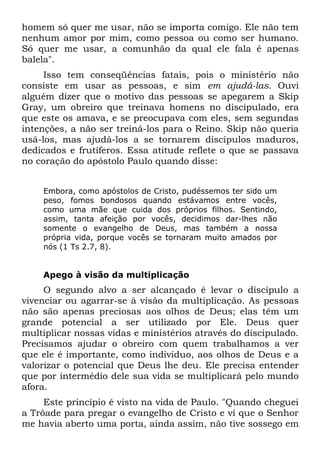 homem só quer me usar, não se importa comigo. Ele não tem
nenhum amor por mim, como pessoa ou como ser humano.
Só quer me usar, a comunhão da qual ele fala é apenas
balela".
     Isso tem conseqüências fatais, pois o ministério não
consiste em usar as pessoas, e sim em ajudá-las. Ouvi
alguém dizer que o motivo das pessoas se apegarem a Skip
Gray, um obreiro que treinava homens no discipulado, era
que este os amava, e se preocupava com eles, sem segundas
intenções, a não ser treiná-los para o Reino. Skip não queria
usá-los, mas ajudá-los a se tornarem discípulos maduros,
dedicados e frutíferos. Essa atitude reflete o que se passava
no coração do apóstolo Paulo quando disse:


    Embora, como apóstolos de Cristo, pudéssemos ter sido um
    peso, fomos bondosos quando estávamos entre vocês,
    como uma mãe que cuida dos próprios filhos. Sentindo,
    assim, tanta afeição por vocês, decidimos dar-lhes não
    somente o evangelho de Deus, mas também a nossa
    própria vida, porque vocês se tornaram muito amados por
    nós (1 Ts 2.7, 8).


    Apego à visão da multiplicação
     O segundo alvo a ser alcançado é levar o discípulo a
vivenciar ou agarrar-se à visão da multiplicação. As pessoas
não são apenas preciosas aos olhos de Deus; elas têm um
grande potencial a ser utilizado por Ele. Deus quer
multiplicar nossas vidas e ministérios através do discipulado.
Precisamos ajudar o obreiro com quem trabalhamos a ver
que ele é importante, como indivíduo, aos olhos de Deus e a
valorizar o potencial que Deus lhe deu. Ele precisa entender
que por intermédio dele sua vida se multiplicará pelo mundo
afora.
     Este princípio é visto na vida de Paulo. "Quando cheguei
a Trôade para pregar o evangelho de Cristo e vi que o Senhor
me havia aberto uma porta, ainda assim, não tive sossego em
 
