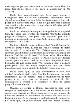 meu espírito, porque não encontrei ali meu irmão Tito. Por
isso, despedi-me deles e fui para a Macedônia" (2 Co
2.12,13).
     Paulo fora comissionado por Deus para pregar o
Evangelho? Sim. Cristo lhe aparecera, ordenando: "Para
abrir-lhes os olhos e convencê-los das trevas para a luz, e do
poder de Satanás para Deus, a fim de que recebam o perdão
dos pecados e herança entre os que são santificados pela fé
em mim" (At 26.18).
    Paulo se preocupava em que o Evangelho fosse pregado?
Sim. Ele disse aos crentes de Corinto: "Contudo, quando
prego o Evangelho, não posso me orgulhar, pois me é
imposta a necessidade de pregar. Ai de mim se não pregar o
evangelho!" (1 Co 9.16)
     Ele fora a Trôade pregar o Evangelho? Sim. O Senhor lhe
abriu as portas? Sim. E que fez Paulo? Apesar da porta
aberta, saiu à procura de Tito. Deixou uma cidade com
enormes possibilidades de trabalho para procurar apenas um
homem, Tito! Por que fez isso? Por duas razões: Tito acabara
de visitar os crentes de Corinto, e Paulo estava por demais
ansioso para saber a condição espiritual daqueles irmãos.
Segundo, ele não sabia onde Tito estava, e isso o deixava
preocupado. Tito era muito importante para ele. Mais
importante que toda a cidade de Trôade? Parece que sim!
     Paulo sabia que, se algo acontecesse a Tito, seu
ministério sofreria sério revés. Para Paulo, o homem era mais
importante, que as massas, pois a multiplicação de uma
pessoa é a chave para se alcançar o povo. Se Tito
continuasse a crescer e a trabalhar, a obra de Cristo
progrediria muito mais.
    Quando se estuda a Bíblia, descobre-se que Deus
sempre se preocupou com o indivíduo. As multidões estarão
sempre no coração de Deus, mas parecem ser o pano de
fundo no cenário da eternidade. No centro do palco está o
homem, a quem Deus usa para a multiplicação do ministério.
Ele sabe que, se puder contar com um Josué, Gideão,
 