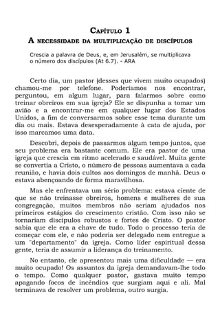 CAPÍTULO 1
    A   NECESSIDADE DA MULTIPLICAÇÃO DE DISCÍPULOS

    Crescia a palavra de Deus, e, em Jerusalém, se multiplicava
    o número dos discípulos (At 6.7). - ARA


     Certo dia, um pastor (desses que vivem muito ocupados)
chamou-me por telefone. Poderíamos nos encontrar,
perguntou, em algum lugar, para falarmos sobre como
treinar obreiros em sua igreja? Ele se dispunha a tomar um
avião e a encontrar-me em qualquer lugar dos Estados
Unidos, a fim de conversarmos sobre esse tema durante um
dia ou mais. Estava desesperadamente à cata de ajuda, por
isso marcamos uma data.
     Descobri, depois de passarmos algum tempo juntos, que
seu problema era bastante comum. Ele era pastor de uma
igreja que crescia em ritmo acelerado e saudável. Muita gente
se convertia a Cristo, o número de pessoas aumentava a cada
reunião, e havia dois cultos aos domingos de manhã. Deus o
estava abençoando de forma maravilhosa.
     Mas ele enfrentava um sério problema: estava ciente de
que se não treinasse obreiros, homens e mulheres de sua
congregação, muitos membros não seriam ajudados nos
primeiros estágios do crescimento cristão. Com isso não se
tornariam discípulos robustos e fortes de Cristo. O pastor
sabia que ele era a chave de tudo. Todo o processo teria de
começar com ele, e não poderia ser delegado nem entregue a
um "departamento" da igreja. Como líder espiritual dessa
gente, teria de assumir a liderança do treinamento.
    No entanto, ele apresentou mais uma dificuldade — era
muito ocupado! Os assuntos da igreja demandavam-lhe todo
o tempo. Como qualquer pastor, gastava muito tempo
apagando focos de incêndios que surgiam aqui e ali. Mal
terminava de resolver um problema, outro surgia.
 
