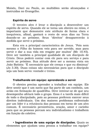 Moisés, Davi ou Paulo, as multidões serão alcançadas e
instruídas no Evangelho.


    Espírito de servo
     O terceiro alvo é levar o discípulo a desenvolver um
espírito de servo. Quando ele se torna um obreiro no reino, é
importante que demonstre este atributo de forma clara e
inequívoca, afinal, gastará o resto de seus dias na Terra
doando-se ao próximo. Seus "direitos" desaparecerão à
medida que serve o próximo.
     Esta era a principal característica de Jesus. "Pois nem
mesmo o Filho do homem veio para ser servido, mas para
servir e dar a sua vida em resgate por muitos" (Mc 10.45).
Deve ser também a principal qualidade de um discípulo de
Cristo. Deus poderá contar com ele para seu serviço e para
servir ao próximo. Sua atitude deve ser a mesma vista em
João Batista: "É necessário que ele cresça e que eu diminua"
(Jo 3.30). Duas coisas são necessárias para que o discípulo
seja um bom servo: vontade e treino.


    Trabalhando em equipe: aprendendo a servir
     O obreiro precisa aprender a trabalhar em equipe. Ele
deve sentir que é um navio que faz parte de um comboio, um
avião em formação de quadrilha. Deve inteirar-se de que seu
desempenho afetará todo o grupo. Essa é a tarefa mais difícil
de todo o discipulado, pois as pessoas preferem exercer seus
direitos individuais. Um dos maiores problemas enfrentado
por um líder é a relutância das pessoas em torno de um alvo
comum. É necessário persistência, oração, amor e carinho
para que as pessoas percam seu individualismo e trabalhem
em função do coletivo.


    • Ingredientes de uma equipe de discípulos. Quais os
elementos que ajudam uma pessoa a trabalhar em equipe?
 