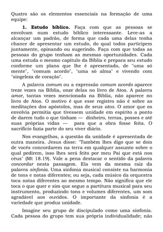 Quatro são os elementos essenciais na formação de uma
equipe:
     1. Estudo bíblico. Faça com que as pessoas se
envolvam num estudo bíblico interessante. Leve-as a
alcançar um padrão, de forma que cada uma delas tenha
chance de apresentar um estudo, do qual todos participem
juntamente, opinando ou sugerindo. Faça com que todas as
pessoas do grupo tenham as mesmas oportunidades. Cada
uma estuda o mesmo capítulo da Bíblia e prepara seu estudo
conforme um plano que lhe é apresentado, de "uma só
mente", "comum acordo", "uma só alma" e vivendo com
"singeleza de coração".
     A palavra comum ou a expressão comum acordo aparece
treze vezes na Bíblia, onze delas no livro de Atos. A palavra
amor, tantas vezes mencionada na Bíblia, não aparece no
livro de Atos. O motivo é que esse registro não é sobre as
meditações dos apóstolos, mas de seus atos. O amor que os
envolvia permitia que tivessem unidade em espírito a ponto
de darem tudo o que tinham — dinheiro, terras, posses e até
suas próprias vidas — para que a obra fosse feita. O
sacrifício fazia parte do seu viver diário.
     Nos evangelhos, a questão da unidade é apresentada de
outra maneira. Jesus disse: "Também lhes digo que se dois
de vocês concordarem na terra em qualquer assunto sobre o
qual pedirem, isso lhes será feito por meu Pai que está nos
céus" (Mt 18.19). Vale a pena destacar o sentido da palavra
concordar nesta passagem. Ela vem da mesma raiz da
palavra sinfonia. Uma sinfonia musical consiste na harmonia
de tons e notas diferentes; ou seja, cada músico da orquestra
toca notas diferentes ao mesmo tempo. Não significa que ele
toca o que quer e sim que segue a partitura musical para seu
instrumento, produzindo tons e volumes diferentes, um som
agradável aos ouvidos. O importante da sinfonia é a
variedade que produz unidade.
    Imagine seu grupo de discipulado como uma sinfonia.
Cada pessoa do grupo tem sua própria individualidade; não
 