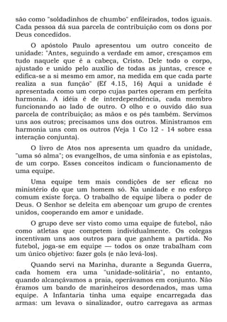 são como "soldadinhos de chumbo" enfileirados, todos iguais.
Cada pessoa dá sua parcela de contribuição com os dons por
Deus concedidos.
      O apóstolo Paulo apresentou um outro conceito de
unidade: "Antes, seguindo a verdade em amor, cresçamos em
tudo naquele que é a cabeça, Cristo. Dele todo o corpo,
ajustado e unido pelo auxílio de todas as juntas, cresce e
edifica-se a si mesmo em amor, na medida em que cada parte
realiza a sua função" (Ef 4.15, 16) Aqui a unidade é
apresentada como um corpo cujas partes operam em perfeita
harmonia. A idéia é de interdependência, cada membro
funcionando ao lado de outro. O olho e o ouvido dão sua
parcela de contribuição; as mãos e os pés também. Servimos
uns aos outros; precisamos uns dos outros. Ministramos em
harmonia uns com os outros (Veja 1 Co 12 - 14 sobre essa
interação conjunta).
    O livro de Atos nos apresenta um quadro da unidade,
"uma só alma"; os evangelhos, de uma sinfonia e as epístolas,
de um corpo. Esses conceitos indicam o funcionamento de
uma equipe.
    Uma equipe tem mais condições de ser eficaz no
ministério do que um homem só. Na unidade e no esforço
comum existe força. O trabalho de equipe libera o poder de
Deus. O Senhor se deleita em abençoar um grupo de crentes
unidos, cooperando em amor e unidade.
     O grupo deve ser visto como uma equipe de futebol, não
como atletas que competem individualmente. Os colegas
incentivam uns aos outros para que ganhem a partida. No
futebol, joga-se em equipe — todos os onze trabalham com
um único objetivo: fazer gols (e não levá-los).
    Quando servi na Marinha, durante a Segunda Guerra,
cada homem era uma "unidade-solitária", no entanto,
quando alcançávamos a praia, operávamos em conjunto. Não
éramos um bando de marinheiros desordenados, mas uma
equipe. A Infantaria tinha uma equipe encarregada das
armas: um levava o sinalizador, outro carregava as armas
 