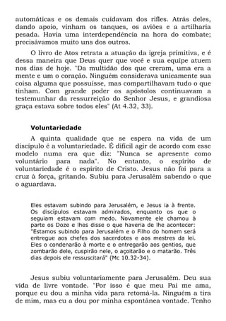 automáticas e os demais cuidavam dos rifles. Atrás deles,
dando apoio, vinham os tanques, os aviões e a artilharia
pesada. Havia uma interdependência na hora do combate;
precisávamos muito uns dos outros.
     O livro de Atos retrata a atuação da igreja primitiva, e é
dessa maneira que Deus quer que você e sua equipe atuem
nos dias de hoje. "Da multidão dos que creram, uma era a
mente e um o coração. Ninguém considerava unicamente sua
coisa alguma que possuísse, mas compartilhavam tudo o que
tinham. Com grande poder os apóstolos continuavam a
testemunhar da ressurreição do Senhor Jesus, e grandiosa
graça estava sobre todos eles" (At 4.32, 33).


    Voluntariedade
     A quinta qualidade que se espera na vida de um
discípulo é a voluntariedade. É difícil agir de acordo com esse
modelo numa era que diz: "Nunca se apresente como
voluntário para nada". No entanto, o espírito de
voluntariedade é o espírito de Cristo. Jesus não foi para a
cruz à força, gritando. Subiu para Jerusalém sabendo o que
o aguardava.


    Eles estavam subindo para Jerusalém, e Jesus ia à frente.
    Os discípulos estavam admirados, enquanto os que o
    seguiam estavam com medo. Novamente ele chamou à
    parte os Doze e lhes disse o que haveria de lhe acontecer:
    "Estamos subindo para Jerusalém e o Filho do homem será
    entregue aos chefes dos sacerdotes e aos mestres da lei.
    Eles o condenarão à morte e o entregarão aos gentios, que
    zombarão dele, cuspirão nele, o açoitarão e o matarão. Três
    dias depois ele ressuscitará" (Mc 10.32-34).


     Jesus subiu voluntariamente para Jerusalém. Deu sua
vida de livre vontade. "Por isso é que meu Pai me ama,
porque eu dou a minha vida para retomá-la. Ninguém a tira
de mim, mas eu a dou por minha espontânea vontade. Tenho
 