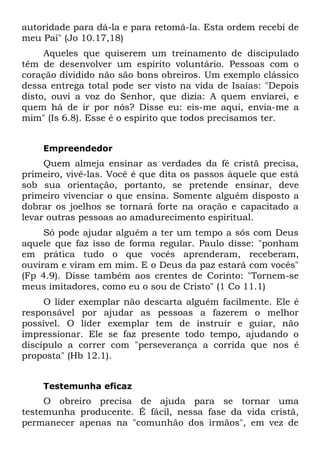 autoridade para dá-la e para retomá-la. Esta ordem recebi de
meu Pai" (Jo 10.17,18)
     Aqueles que quiserem um treinamento de discipulado
têm de desenvolver um espírito voluntário. Pessoas com o
coração dividido não são bons obreiros. Um exemplo clássico
dessa entrega total pode ser visto na vida de Isaías: "Depois
disto, ouvi a voz do Senhor, que dizia: A quem enviarei, e
quem há de ir por nós? Disse eu: eis-me aqui, envia-me a
mim" (Is 6.8). Esse é o espírito que todos precisamos ter.


    Empreendedor
     Quem almeja ensinar as verdades da fé cristã precisa,
primeiro, vivê-las. Você é que dita os passos àquele que está
sob sua orientação, portanto, se pretende ensinar, deve
primeiro vivenciar o que ensina. Somente alguém disposto a
dobrar os joelhos se tornará forte na oração e capacitado a
levar outras pessoas ao amadurecimento espiritual.
     Só pode ajudar alguém a ter um tempo a sós com Deus
aquele que faz isso de forma regular. Paulo disse: "ponham
em prática tudo o que vocês aprenderam, receberam,
ouviram e viram em mim. E o Deus da paz estará com vocês"
(Fp 4.9). Disse também aos crentes de Corinto: "Tornem-se
meus imitadores, como eu o sou de Cristo" (1 Co 11.1)
     O líder exemplar não descarta alguém facilmente. Ele é
responsável por ajudar as pessoas a fazerem o melhor
possível. O líder exemplar tem de instruir e guiar, não
impressionar. Ele se faz presente todo tempo, ajudando o
discípulo a correr com "perseverança a corrida que nos é
proposta" (Hb 12.1).


    Testemunha eficaz
     O obreiro precisa de ajuda para se tornar uma
testemunha producente. É fácil, nessa fase da vida cristã,
permanecer apenas na "comunhão dos irmãos", em vez de
 
