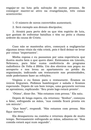 engajar-se na luta pela salvação de outras pessoas. Se
conseguir manter-se ativo na evangelização, três coisas
acontecerão:


     1. O número de novos convertidos aumentará;
     2. Será exemplo aos demais discípulos;
    3. Atrairá para perto dele os que têm espírito de luta,
que gostam de enfrentar batalhas e têm no peito a chama
ardente da causa de Cristo.


     Caso não se mantenha ativo, começará a negligenciar
algumas áreas vitais da vida cristã, pois é fácil deixar-se levar
por coisas "importantes".
     Minha esposa e eu passamos por uma experiência que
ilustra muito bem o que quero dizer. Estávamos em Lincoln,
Nebrasca, para falar numa conferência do programa
radiofônico De Volta à Bíblia. Um dos obreiros nos pegou no
aeroporto e nos levou ao apartamento no prédio da
organização, indicando um restaurante nas proximidades,
onde poderíamos fazer as refeições.
     Virgínia e eu fomos para o restaurante. Éramos os
únicos fregueses. Pedimos hambúrguer e salada e ficamos
esperando. Depois de um bom tempo, uma garçonete nervosa
se aproximou, explicando: "Seu prato logo estará pronto".
     "Ótimo", disse-lhe. "Não estamos com pressa." Ela saiu.
     Depois de longa espera, ela retornou: "Senhor", começou
a falar, esfregando as mãos, "sua comida ficará pronta em
um minuto".
     "Que bom!", respondi. "Não estamos com pressa. Não
fique nervosa."
    Ela desapareceu na cozinha e retornou depois de muito
tempo. Nervosamente esfregando as mãos, adiantou-se: "Sua
comida estará aqui num segundo".
 