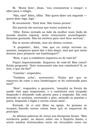 Ri. "Muito bem", disse, "vou cronometrar o tempo"; e
olhei para o relógio.
    "Não, não!" falou, aflita. "Não quero dizer um segundo —
quero dizer logo, logo."
    Ri novamente: "Está bem. Não temos pressa".
    Ela parecia tão nervosa que tentei acalmá-la:
    "Olhe. Estou sentado ao lado da mulher mais linda do
mundo (minha esposa), neste restaurante aconchegante.
Estamos gostando. Não há motivos para você ficar nervosa".
    Ela se sentiu aliviada, mas me deixou curioso.
     "A propósito", falei, "não que eu esteja nervoso ou
ansioso, tampouco quero dar o fora daqui, mas por que tanta
demora para preparar um hambúrguer?"
    "Bem, é que a cozinheira esqueceu-se de cozê-lo!"
     Fiquei impressionado. Esqueceu de cozê-lo! Mas como?
Então perguntei: "Este restaurante não tem cozinheira? E, se
tem, o que ela faz?"
    "Cozinha", respondeu.
     "Também acho", acrescentei. "Então por que se
esqueceu de cozer o meu hambúrguer se foi contratada para
isso?"
     "Bem", respondeu a garçonete, "amanhã os fiscais da
saúde vêm aqui inspecionar, e a cozinheira está ocupada
limpando e deixando tudo pronto para a inspeção. Ela está
lavando os azulejos, escovando o piso, areando as panelas e
potes, limpando o fogão e outras coisas mais".
     Entendi. Já vi este filme na igreja. As pessoas se
ocupam fazendo tantas coisas boas que se esquecem do
principal.
     As últimas palavras de Jesus aos discípulos foram: "Mas
recebereis poder, ao descer sobre vós o Espírito Santo, e
sereis minhas testemunhas tanto em Jerusalém como em
 