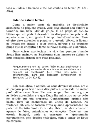 toda a Judéia e Samaria e até aos confins da terra" (At 1.8 -
ARA).


    Líder de estudo bíblico
     Como a maior parte do trabalho de discipulado
aconteceu no pequeno grupo, você deve ajudar seu obreiro a
tornar-se um bom líder de grupo. É no grupo de estudo
bíblico que ele poderá descobrir os discípulos em potencial,
aqueles com quem gastará tempo individualmente. Esse
obreiro deve aprender a preparar o estudo bíblico, a liderar
os irmãos em oração e estar atento, porque é no pequeno
grupo que se encontra a fonte de novos discípulos e obreiros.
    Duas coisas aconteciam na vida das pessoas quando
Jesus lhes ensinava as Escrituras: suas mentes se abriam e
seus corações ardiam com suas palavras.


    Perguntaram-se um ao outro: "Não estava queimando o
    nosso coração, enquanto ele nos falava no caminho e nos
    expunha as Escrituras?" [...] Então lhes abriu o
    entendimento, para que pudessem compreender as
    Escrituras (Lc 24.32,45).


     Sob essa ótica, o obreiro faz seus deveres de casa, ora e
se prepara para levar seus discípulos a uma vida de maior
profundidade com Deus. Ele deve compartilhar com o grupo
as lições aprendidas e o que Deus lhe ministrou ao coração
no estudo que ora preparou. Conhecimento apenas não
basta. Deve vir encharcado da unção do Espírito. As
verdades bíblicas se tornam vivas quando apresentadas no
poder do Espírito Santo. O estudo bíblico não deve consistir
apenas de fatos, entusiasmos ou emoções. Deve ser um
estudo integral, onde a passagem é apresentada
corretamente, sem desvios teológicos, com o temor de Deus
no coração.
 