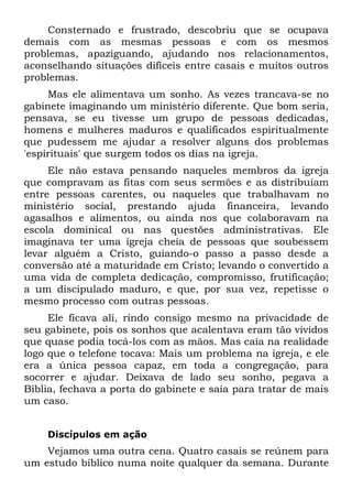 Consternado e frustrado, descobriu que se ocupava
demais com as mesmas pessoas e com os mesmos
problemas, apaziguando, ajudando nos relacionamentos,
aconselhando situações difíceis entre casais e muitos outros
problemas.
     Mas ele alimentava um sonho. As vezes trancava-se no
gabinete imaginando um ministério diferente. Que bom seria,
pensava, se eu tivesse um grupo de pessoas dedicadas,
homens e mulheres maduros e qualificados espiritualmente
que pudessem me ajudar a resolver alguns dos problemas
'espirituais' que surgem todos os dias na igreja.
     Ele não estava pensando naqueles membros da igreja
que compravam as fitas com seus sermões e as distribuíam
entre pessoas carentes, ou naqueles que trabalhavam no
ministério social, prestando ajuda financeira, levando
agasalhos e alimentos, ou ainda nos que colaboravam na
escola dominical ou nas questões administrativas. Ele
imaginava ter uma igreja cheia de pessoas que soubessem
levar alguém a Cristo, guiando-o passo a passo desde a
conversão até a maturidade em Cristo; levando o convertido a
uma vida de completa dedicação, compromisso, frutificação;
a um discipulado maduro, e que, por sua vez, repetisse o
mesmo processo com outras pessoas.
     Ele ficava ali, rindo consigo mesmo na privacidade de
seu gabinete, pois os sonhos que acalentava eram tão vividos
que quase podia tocá-los com as mãos. Mas caía na realidade
logo que o telefone tocava: Mais um problema na igreja, e ele
era a única pessoa capaz, em toda a congregação, para
socorrer e ajudar. Deixava de lado seu sonho, pegava a
Bíblia, fechava a porta do gabinete e saía para tratar de mais
um caso.


    Discípulos em ação
    Vejamos uma outra cena. Quatro casais se reúnem para
um estudo bíblico numa noite qualquer da semana. Durante
 