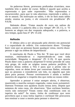As palavras ferem, provocam profundas cicatrizes, mas
também têm o poder de curar. Sábio é aquele que aceita a
repreensão e que sabe repreender. "Não repreendas o
escarnecedor, para que te não aborreça; repreende o sábio, e
ele te amará. Dá instrução ao sábio, e ele se fará mais sábio
ainda; ensina ao justo, e ele crescerá em prudência" (Pv
9.8,9).
     Salomão disse: "Como maçãs de ouro em salvas de
prata, assim é a palavra dita a seu tempo" (Pv 25.11), e: "O
homem se alegra em dar resposta adequada, e a palavra, a
seu tempo, quão boa é!" (Pv 15.23)


    Reflexão
     O último alvo a ser alcançado pelo obreiro em potencial
é a capacidade de refletir. Um comerciante disse: "Consigo
fazer com que as pessoas façam qualquer coisa, exceto duas:
pensar e agir na ordem de importância".
     A exortação de Paulo a Tito foi: "É isso que você deve
ensinar, exortando-os e repreendendo-os com toda
autoridade. Ninguém o despreze" (Tt 2.15). O que queria
Paulo dizer com a palavra desprezei O termo procede de uma
raiz grega, de onde se origina nossa palavra periferia. O
objetivo dessa ordem a Tito é para que o jovem não se
exponha, nem se deixe levar por conversas fiadas, evitando
que as pessoas o considerem um tolo, ou alguém que não
pára para pensar. Pensar corretamente é ainda a melhor
maneira de angariar o respeito dos que estão ao nosso redor.
     Aprender a pensar é estar sempre alerta, é observar,
mantendo a marcha sempre engatada, como num automóvel.
Dawson Trotman nos ajudava muito nessa área. Depois que
saíamos de uma casa, ele observava: "Que cortinas bonitas,
vocês não notaram? Viram como elas combinam com os
tapetes da sala?" Às vezes, tinha de confessar que nem
percebera que a casa tinha tapetes e cortinas! Ele procurava
nos ensinar a usar a mente para pensar e observar.
 