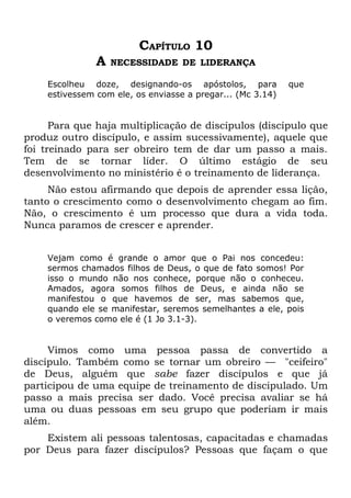 CAPÍTULO 10
               A   NECESSIDADE DE LIDERANÇA

    Escolheu doze, designando-os apóstolos, para            que
    estivessem com ele, os enviasse a pregar... (Mc 3.14)


      Para que haja multiplicação de discípulos (discípulo que
produz outro discípulo, e assim sucessivamente), aquele que
foi treinado para ser obreiro tem de dar um passo a mais.
Tem de se tornar líder. O último estágio de seu
desenvolvimento no ministério é o treinamento de liderança.
     Não estou afirmando que depois de aprender essa lição,
tanto o crescimento como o desenvolvimento chegam ao fim.
Não, o crescimento é um processo que dura a vida toda.
Nunca paramos de crescer e aprender.


    Vejam como é grande o amor que o Pai nos concedeu:
    sermos chamados filhos de Deus, o que de fato somos! Por
    isso o mundo não nos conhece, porque não o conheceu.
    Amados, agora somos filhos de Deus, e ainda não se
    manifestou o que havemos de ser, mas sabemos que,
    quando ele se manifestar, seremos semelhantes a ele, pois
    o veremos como ele é (1 Jo 3.1-3).


     Vimos como uma pessoa passa de convertido a
discípulo. Também como se tornar um obreiro — "ceifeiro"
de Deus, alguém que sabe fazer discípulos e que já
participou de uma equipe de treinamento de discipulado. Um
passo a mais precisa ser dado. Você precisa avaliar se há
uma ou duas pessoas em seu grupo que poderiam ir mais
além.
    Existem ali pessoas talentosas, capacitadas e chamadas
por Deus para fazer discípulos? Pessoas que façam o que
 