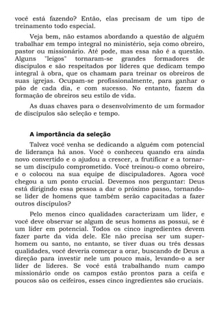 você está fazendo? Então, elas precisam de um tipo de
treinamento todo especial.
     Veja bem, não estamos abordando a questão de alguém
trabalhar em tempo integral no ministério, seja como obreiro,
pastor ou missionário. Até pode, mas essa não é a questão.
Alguns "leigos" tornaram-se grandes formadores de
discípulos e são respeitados por líderes que dedicam tempo
integral à obra, que os chamam para treinar os obreiros de
suas igrejas. Ocupam-se profissionalmente, para ganhar o
pão de cada dia, e com sucesso. No entanto, fazem da
formação de obreiros seu estilo de vida.
     As duas chaves para o desenvolvimento de um formador
de discípulos são seleção e tempo.


    A importância da seleção
     Talvez você venha se dedicando a alguém com potencial
de liderança há anos. Você o conheceu quando era ainda
novo convertido e o ajudou a crescer, a frutificar e a tornar-
se um discípulo comprometido. Você treinou-o como obreiro,
e o colocou na sua equipe de discipuladores. Agora você
chegou a um ponto crucial. Devemos nos perguntar: Deus
está dirigindo essa pessoa a dar o próximo passo, tornando-
se líder de homens que também serão capacitadas a fazer
outros discípulos?
     Pelo menos cinco qualidades caracterizam um líder, e
você deve observar se algum de seus homens as possui, se é
um líder em potencial. Todos os cinco ingredientes devem
fazer parte da vida dele. Ele não precisa ser um super-
homem ou santo, no entanto, se tiver duas ou três dessas
qualidades, você deveria começar a orar, buscando de Deus a
direção para investir nele um pouco mais, levando-o a ser
líder de líderes. Se você está trabalhando num campo
missionário onde os campos estão prontos para a ceifa e
poucos são os ceifeiros, esses cinco ingredientes são cruciais.
 