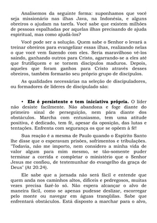 Analisemos da seguinte forma: suponhamos que você
seja missionário nas ilhas Java, na Indonésia, e alguns
obreiros o ajudam na tarefa. Você sabe que existem milhões
de pessoas espalhadas por aquelas ilhas precisando de ajuda
espiritual, mas como ajudá-los?
     Você pode ser a solução. Quem sabe o Senhor o levará a
treinar obreiros para evangelizar essas ilhas, realizando nelas
o que você vem fazendo com eles. Seria maravilhoso vê-los
saindo, ganhando outros para Cristo, agarrando-se a eles até
que frutifiquem e se tornem discípulos maduros. Depois,
aqueles que foram ganhos para Cristo através desses
obreiros, também formarão seu próprio grupo de discípulos.
     As qualidades necessárias na seleção de discipuladores,
ou formadores de líderes de discipulado são:


     • Ele é persistente e tem iniciativa própria. O líder
não desiste facilmente. Não abandona e foge diante do
primeiro sinal de perseguição, nem pára diante dos
obstáculos. Marcha com entusiasmo, tem uma atitude
positiva, é dedicado, tem fé, apesar da oposição, das lutas e
tentações. Enfrenta com segurança os que se opõem à fé!
     Sua reação é a mesma de Paulo quando o Espírito Santo
lhe disse que o esperavam prisões, sofrimentos e tribulações.
"Todavia, não me importo, nem considero a minha vida de
valor algum para mim mesmo, se tão-somente puder
terminar a corrida e completar o ministério que o Senhor
Jesus me confiou, de testemunhar do evangelho da graça de
Deus" (At 20.24).
     Ele sabe que a jornada não será fácil e entende que
quem anda nos caminhos altos, difíceis e pedregosos, muitas
vezes precisa fazê-lo só. Não espera alcançar o alvo de
maneira fácil, como se apenas pudesse deslizar, escorregar
pelo monte ou navegar em águas tranqüilas. Sabe que
enfrentará obstáculos. Está disposto a marchar para o alvo,
 