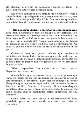 até alcançar o prêmio da soberana vocação de Deus (Fp
3.14). Saberá lutar o bem combate da fé.
     Ele aceita caminhar pela estrada do sofrimento: "Pois a
vocês foi dado o privilégio de não apenas crer em Cristo, mas
também de sofrer por ele" (Fp 1.29). Procure essa qualidade,
pois o líder tem de continuar, mesmo que os outros desistam!


     • Ele consegue divisar e recrutar os empreendedores.
Esse item determina o tipo de equipe a ser formada. Ele
precisa conhecer a diferença entre um bom homem e um
ótimo sujeito. É habilidoso no recrutamento de bons homens.
Por que isso é importante? Porque, caso acumule um bando
de parasitas ao seu redor, os bons não se aproximarão. Os
bons só podem saber do que se trata se envolverem-se no
grupo.
     Conversei com um jovem médico que anelava o
ministério do discipulado. Contou-me que gostaria de dar um
pouco mais de atenção a determinada pessoa. Perguntei-lhe
se era o tipo de pessoa que ele gostaria de ter no seu grupo
de discipulado.
     "Não", respondeu, "no entanto é a única pessoa
disponível no momento".
     Aconselhei-o que esperasse para ver se a pessoa que
tinha em mente era do tipo empreendedor que atrai outros ao
seu programa. E aconteceu. Esse médico começou a formar
discípulos que hoje estão espalhados pela América do Norte,
América do Sul, Oriente e Austrália. O sucesso daquele
ministério deve-se em grande parte à decisão de esperar até
que a pessoa com as qualidades certas aparecesse em seu
caminho.
     Como saber se uma pessoa é empreendedora? Essa
qualidade pode ser subdividida em oito características
essenciais:
 