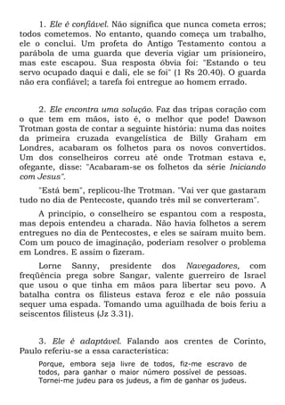 1. Ele é confiável. Não significa que nunca cometa erros;
todos cometemos. No entanto, quando começa um trabalho,
ele o conclui. Um profeta do Antigo Testamento contou a
parábola de uma guarda que deveria vigiar um prisioneiro,
mas este escapou. Sua resposta óbvia foi: "Estando o teu
servo ocupado daqui e dali, ele se foi" (1 Rs 20.40). O guarda
não era confiável; a tarefa foi entregue ao homem errado.


     2. Ele encontra uma solução. Faz das tripas coração com
o que tem em mãos, isto é, o melhor que pode! Dawson
Trotman gosta de contar a seguinte história: numa das noites
da primeira cruzada evangelística de Billy Graham em
Londres, acabaram os folhetos para os novos convertidos.
Um dos conselheiros correu até onde Trotman estava e,
ofegante, disse: "Acabaram-se os folhetos da série Iniciando
com Jesus".
    "Está bem", replicou-lhe Trotman. "Vai ver que gastaram
tudo no dia de Pentecoste, quando três mil se converteram".
     A princípio, o conselheiro se espantou com a resposta,
mas depois entendeu a charada. Não havia folhetos a serem
entregues no dia de Pentecostes, e eles se saíram muito bem.
Com um pouco de imaginação, poderiam resolver o problema
em Londres. E assim o fizeram.
     Lorne Sanny, presidente dos Navegadores, com
freqüência prega sobre Sangar, valente guerreiro de Israel
que usou o que tinha em mãos para libertar seu povo. A
batalha contra os filisteus estava feroz e ele não possuía
sequer uma espada. Tomando uma aguilhada de bois feriu a
seiscentos filisteus (Jz 3.31).


    3. Ele é adaptável. Falando aos crentes de Corinto,
Paulo referiu-se a essa característica:
    Porque, embora seja livre de todos, fiz-me escravo de
    todos, para ganhar o maior número possível de pessoas.
    Tornei-me judeu para os judeus, a fim de ganhar os judeus.
 