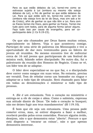 Para os que estão debaixo da Lei, tornei-me como se
    estivesse sujeito à Lei (embora eu mesmo não esteja
    debaixo da Lei), a fim de ganhar os que estão debaixo da
    Lei. Para os que estão sem lei, tornei-me como sem lei
    (embora não esteja livre da lei de Deus, mas sim sob a lei
    de Cristo), afim de ganhar os que não têm a Lei. Para com
    os fracos tornei-me fraco, para ganhar os fracos. Tornei-me
    tudo para com todos, para de alguma forma salvar alguns.
    Faço tudo isso por causa do evangelho, para ser co-
    participante dele (1 Co 9.19-23).


     Os que são chamados por Deus fazem muitas coisas,
especialmente os líderes. Veja o que aconteceu comigo.
Participei de uma série de palestras em Minneapolis e tive a
oportunidade de dar meu testemunho para os líderes de
jovens ali reunidos. No mesmo encontro tive de enfrentar
cerca de 16 mil jovens que participavam de um festival de
música rock, falando sobre discipulado. No outro dia, fui o
palestrante da reunião dos Homens de Negócio. Como se vê,
um líder tem de se adaptar.
     O líder deve especializar-se no que faz, e o discipulado
deve correr como sangue em suas veias. No entanto, precisa
ser versátil. Tem de rebolar corno um boxeador no ringue e
adaptar-se a todo tipo de situação. Será chamado para falar
em todas as denominações e ministrar a todo tipo de
pessoas.


     4. Ele é um entusiasta. Tem o coração no ministério e
entrega-se a ele de corpo e alma. Como o salmista, expressa
sua atitude diante de Deus: "De todo o coração te busquei;
não me deixes fugir aos teus mandamentos" (Sl 119.10).
     É bom que ele seja um entusiasta. Uma pessoa pode
cometer erros, mas, se estiver disposta a fazer o melhor,
receberá perdão pelos erros cometidos. Procure alguém ávido,
desejoso, não o que demonstra estar "aberto". Procure o que
está disposto a "encarar as coisas", não o que apenas
demonstra interesse.
 