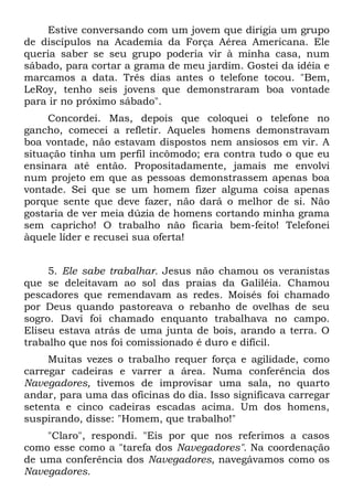 Estive conversando com um jovem que dirigia um grupo
de discípulos na Academia da Força Aérea Americana. Ele
queria saber se seu grupo poderia vir à minha casa, num
sábado, para cortar a grama de meu jardim. Gostei da idéia e
marcamos a data. Três dias antes o telefone tocou. "Bem,
LeRoy, tenho seis jovens que demonstraram boa vontade
para ir no próximo sábado".
     Concordei. Mas, depois que coloquei o telefone no
gancho, comecei a refletir. Aqueles homens demonstravam
boa vontade, não estavam dispostos nem ansiosos em vir. A
situação tinha um perfil incômodo; era contra tudo o que eu
ensinara até então. Propositadamente, jamais me envolvi
num projeto em que as pessoas demonstrassem apenas boa
vontade. Sei que se um homem fizer alguma coisa apenas
porque sente que deve fazer, não dará o melhor de si. Não
gostaria de ver meia dúzia de homens cortando minha grama
sem capricho! O trabalho não ficaria bem-feito! Telefonei
àquele líder e recusei sua oferta!


     5. Ele sabe trabalhar. Jesus não chamou os veranistas
que se deleitavam ao sol das praias da Galiléia. Chamou
pescadores que remendavam as redes. Moisés foi chamado
por Deus quando pastoreava o rebanho de ovelhas de seu
sogro. Davi foi chamado enquanto trabalhava no campo.
Eliseu estava atrás de uma junta de bois, arando a terra. O
trabalho que nos foi comissionado é duro e difícil.
     Muitas vezes o trabalho requer força e agilidade, como
carregar cadeiras e varrer a área. Numa conferência dos
Navegadores, tivemos de improvisar uma sala, no quarto
andar, para uma das oficinas do dia. Isso significava carregar
setenta e cinco cadeiras escadas acima. Um dos homens,
suspirando, disse: "Homem, que trabalho!"
    "Claro", respondi. "Eis por que nos referimos a casos
como esse como a "tarefa dos Navegadores". Na coordenação
de uma conferência dos Navegadores, navegávamos como os
Navegadores.
 