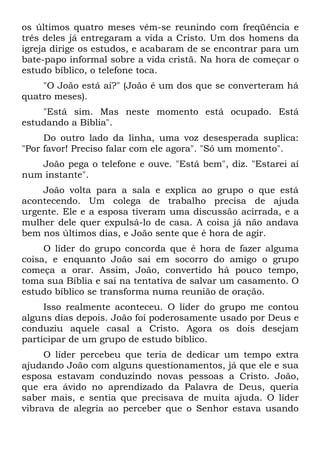 os últimos quatro meses vêm-se reunindo com freqüência e
três deles já entregaram a vida a Cristo. Um dos homens da
igreja dirige os estudos, e acabaram de se encontrar para um
bate-papo informal sobre a vida cristã. Na hora de começar o
estudo bíblico, o telefone toca.
    "O João está aí?" (João é um dos que se converteram há
quatro meses).
    "Está sim. Mas neste momento está ocupado. Está
estudando a Bíblia".
     Do outro lado da linha, uma voz desesperada suplica:
"Por favor! Preciso falar com ele agora". "Só um momento".
   João pega o telefone e ouve. "Está bem", diz. "Estarei aí
num instante".
    João volta para a sala e explica ao grupo o que está
acontecendo. Um colega de trabalho precisa de ajuda
urgente. Ele e a esposa tiveram uma discussão acirrada, e a
mulher dele quer expulsá-lo de casa. A coisa já não andava
bem nos últimos dias, e João sente que é hora de agir.
     O líder do grupo concorda que é hora de fazer alguma
coisa, e enquanto João sai em socorro do amigo o grupo
começa a orar. Assim, João, convertido há pouco tempo,
toma sua Bíblia e sai na tentativa de salvar um casamento. O
estudo bíblico se transforma numa reunião de oração.
     Isso realmente aconteceu. O líder do grupo me contou
alguns dias depois. João foi poderosamente usado por Deus e
conduziu aquele casal a Cristo. Agora os dois desejam
participar de um grupo de estudo bíblico.
     O líder percebeu que teria de dedicar um tempo extra
ajudando João com alguns questionamentos, já que ele e sua
esposa estavam conduzindo novas pessoas a Cristo. João,
que era ávido no aprendizado da Palavra de Deus, queria
saber mais, e sentia que precisava de muita ajuda. O líder
vibrava de alegria ao perceber que o Senhor estava usando
 