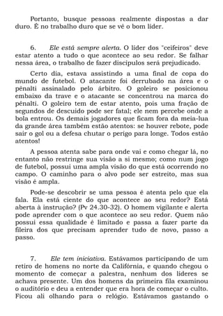 Portanto, busque pessoas realmente dispostas a dar
duro. É no trabalho duro que se vê o bom líder.


     6.    Ele está sempre alerta. O líder dos "ceifeiros" deve
estar atento a tudo o que acontece ao seu redor. Se falhar
nessa área, o trabalho de fazer discípulos será prejudicado.
     Certo dia, estava assistindo a uma final de copa do
mundo de futebol. O atacante foi derrubado na área e o
pênalti assinalado pelo árbitro. O goleiro se posicionou
embaixo da trave e o atacante se concentrou na marca do
pênalti. O goleiro tem de estar atento, pois uma fração de
segundos de descuido pode ser fatal; ele nem percebe onde a
bola entrou. Os demais jogadores que ficam fora da meia-lua
da grande área também estão atentos: se houver rebote, pode
sair o gol ou a defesa chutar o perigo para longe. Todos estão
atentos!
     A pessoa atenta sabe para onde vai e como chegar lá, no
entanto não restringe sua visão a si mesmo; como num jogo
de futebol, possui uma ampla visão do que está ocorrendo no
campo. O caminho para o alvo pode ser estreito, mas sua
visão é ampla.
      Pode-se descobrir se uma pessoa é atenta pelo que ela
fala. Ela está ciente do que acontece ao seu redor? Está
aberta à instrução? (Pv 24.30-32). O homem vigilante e alerta
pode aprender com o que acontece ao seu redor. Quem não
possui essa qualidade é limitado e passa a fazer parte da
fileira dos que precisam aprender tudo de novo, passo a
passo.


      7.    Ele tem iniciativa. Estávamos participando de um
retiro de homens no norte da Califórnia, e quando chegou o
momento de começar a palestra, nenhum dos líderes se
achava presente. Um dos homens da primeira fila examinou
o auditório e deu a entender que era hora de começar o culto.
Ficou ali olhando para o relógio. Estávamos gastando o
 