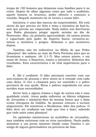 tempo de 150 homens que deixaram suas famílias para ir ao
retiro. Depois de olhar algumas vezes por todo o auditório,
aquele homem se levantou, pediu silêncio e começou a
reunião. Naquele momento ele se tornou o nosso líder.
     Iniciativa, é uma das marcas do empreendedor. Ele está
ciente do que precisa ser feito e toma a iniciativa de fazê-lo,
sem que precise ser empurrado. Nada indica nas Escrituras
que Pedro planejara pregar aquele sermão no dia de
Pentecoste. Mas, na primeira oportunidade, ele estava pronto
e capacitado pelo poder do Espírito Santo. Levantou-se,
tomou a iniciativa e pregou. Sabemos o que aconteceu
depois.
      Também não há indicativos na Bíblia de que Pedro
"planejara" dar ordens ao coxo da Porta Formosa para que se
levantasse e andasse. (At 3.1-7). Mas estava atento, e em
nome de Jesus, o Nazareno, tomou a iniciativa. Sabemos dos
resultados. Esta característica é de vital importância para o
líder.


     8. Ele é confiante. O líder precisará conviver com um
sem-número de pessoas e deve sentir-se à vontade com cada
uma delas. O rico o chamará para ser assistido e o pobre
precisará de sua ajuda. Ricos e pobres segredarão em seus
ouvidos suas necessidades.
     Servir bem a alguns irmãos e fugir de outros não é uma
qualidade cristã. Jesus podia enfrentar os líderes religiosos
de Jerusalém e ministrar-lhes da mesma forma que o fazia
numa choupana da Galiléia. As pessoas comuns o ouviam
alegremente. Ele ministrou a Nicodemos, líder dos judeus. O
líder deve ser confiante em tudo que tem a fazer, sabendo
que tudo sairá como planejou!
    Os apóstolos ministraram às multidões de Jerusalém,
mas também estiveram com os ricos sacerdotes. Paulo podia
ministrar a um jovem ministro tímido como Timóteo e ser
amigo de alguns governadores na província da Ásia.
 