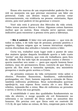 Essas oito marcas de um empreendedor poderão lhe ser
útil no momento em que precisar encontrar um líder em
potencial. Cada um desses traços não precisa estar
necessariamente, em evidência na pessoa: entretanto, fique
atento, pois você poderá vê-los germinar e crescer.
     Você não está à procura dos Hércules da vida cristã.
Todos temos pontos fracos e fortes. Algumas coisas fazemos
melhor que os outros. Essa relação serve apenas como
indicativo para encontrar a pessoa certa para a liderança.


     • Ele é estável. O líder vive sob pressão — que vem de
todos os lados, e de todo tipo de pessoas; pressão positiva e
negativa. Alguns exigem que se tomem iniciativas rápidas,
outros discordam das atitudes e lutarão contra o líder.
     Certa vez, trabalhei num lugar onde o pastor de uma
das maiores igrejas daquela localidade queria a todo custo
"enviar" um dos obreiros, que com ele trabalhava, para fora
da cidade. Ele fez todo tipo de acusações contra o obreiro —
queria manchar seu nome — para que aquele homem fosse
embora, mas ele permaneceu firme, convicto de que Deus o
queria ali. Em meio a tamanha oposição, seu ministério
prosperou e muita gente aceitou a Cristo.
     As pressões comuns da vida certamente virão sobre o
obreiro. Pressões financeiras, familiares, enfermidades
prolongadas, etc. Davi, homem segundo o coração de Deus,
também enfrentou problemas. Seus subordinados queriam
apedrejá-lo, sua esposa ficou contra ele e seu filho se
rebelou, tomando-lhe o reino. Mas ele enfrentou as pressões
e serviu a Deus em sua geração.
    A estabilidade é uma das qualidades fundamentais na
vida do obreiro, e surge quando ele crê firmemente na
soberania e no controle de Deus sobre os assuntos dos
homens. Ele precisa crer que Deus está no controle (Sl
115.3); de que todas as coisas, de fato, cooperam para o bem
 