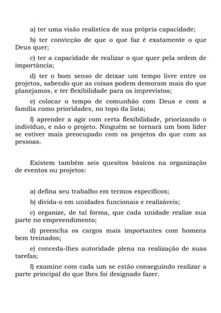 a) ter uma visão realística de sua própria capacidade;
    b) ter convicção de que o que faz é exatamente o que
Deus quer;
    c) ter a capacidade de realizar o que quer pela ordem de
importância;
     d) ter o bom senso de deixar um tempo livre entre os
projetos, sabendo que as coisas podem demoram mais do que
planejamos, e ter flexibilidade para os imprevistos;
     e) colocar o tempo de comunhão com Deus e com a
família como prioridades, no topo da lista;
     f) aprender a agir com certa flexibilidade, priorizando o
indivíduo, e não o projeto. Ninguém se tornará um bom líder
se estiver mais preocupado com os projetos do que com as
pessoas.


     Existem também seis quesitos básicos na organização
de eventos ou projetos:


    a) defina seu trabalho em termos específicos;
    b) divida-o em unidades funcionais e realizáveis;
     c) organize, de tal forma, que cada unidade realize sua
parte no empreendimento;
    d) preencha os cargos mais importantes com homens
bem treinados;
     e) conceda-lhes autoridade plena na realização de suas
tarefas;
     f) examine com cada um se estão conseguindo realizar a
parte principal do que lhes foi designado fazer.
 