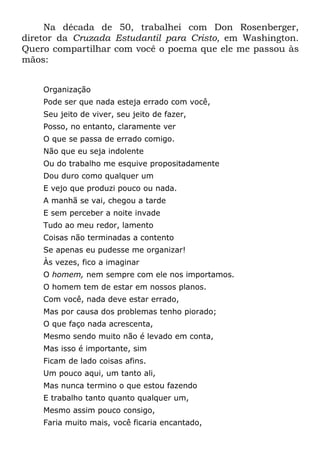 Na década de 50, trabalhei com Don Rosenberger,
diretor da Cruzada Estudantil para Cristo, em Washington.
Quero compartilhar com você o poema que ele me passou às
mãos:


    Organização
    Pode ser que nada esteja errado com você,
    Seu jeito de viver, seu jeito de fazer,
    Posso, no entanto, claramente ver
    O que se passa de errado comigo.
    Não que eu seja indolente
    Ou do trabalho me esquive propositadamente
    Dou duro como qualquer um
    E vejo que produzi pouco ou nada.
    A manhã se vai, chegou a tarde
    E sem perceber a noite invade
    Tudo ao meu redor, lamento
    Coisas não terminadas a contento
    Se apenas eu pudesse me organizar!
    Às vezes, fico a imaginar
    O homem, nem sempre com ele nos importamos.
    O homem tem de estar em nossos planos.
    Com você, nada deve estar errado,
    Mas por causa dos problemas tenho piorado;
    O que faço nada acrescenta,
    Mesmo sendo muito não é levado em conta,
    Mas isso é importante, sim
    Ficam de lado coisas afins.
    Um pouco aqui, um tanto ali,
    Mas nunca termino o que estou fazendo
    E trabalho tanto quanto qualquer um,
    Mesmo assim pouco consigo,
    Faria muito mais, você ficaria encantado,
 