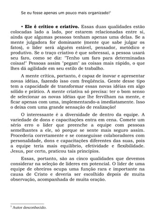 Se eu fosse apenas um pouco mais organizado!5


     • Ele é crítico e criativo. Essas duas qualidades estão
colocadas lado a lado, por estarem relacionadas entre si,
ainda que algumas pessoas tenham apenas uma delas. Se a
mente julgadora for dominante (mente que sabe julgar os
fatos), o líder será alguém estável, pensador, metódico e
produtivo. Se o traço criativo é que sobressai, a pessoa usará
seu faro, como se diz: "Tenho um faro para determinadas
coisas!" Pessoas assim "pegam" as coisas mais rápido, o que
lhes dá agilidade em seu estilo de trabalho.
      A mente crítica, portanto, é capaz de inovar e apresentar
novas idéias, fazendo isso com freqüência. Gente desse tipo
tem a capacidade de transformar essas novas idéias em algo
sólido e prático. A mente criativa só precisa: ter o bom senso
de selecionar as novas idéias que lhe fervilham na mente, e
ficar apenas com uma, implementando-a imediatamente. Isso
o deixa com uma grande sensação de realização!
     O interessante é a diversidade de dentro da equipe. A
variedade de dons e capacitações entra em cena. Comete um
sério erro o líder que preenche a equipe com pessoas
semelhantes a ele, só porque se sente mais seguro assim.
Procederia corretamente e se conseguisse colaboradores com
personalidade, dons e capacitações diferentes das suas, pois
a equipe teria mais equilíbrio, efetividade e flexibilidade.
Jesus, por certo, praticou tais princípios.
    Essas, portanto, são as cinco qualidades que devemos
considerar na seleção de líderes em potencial. O líder de uma
equipe de obreiros ocupa uma função rara e importante na
causa de Cristo e deveria ser escolhido depois de muita
observação, acompanhada de muita oração.




5
    Autor desconhecido.
 